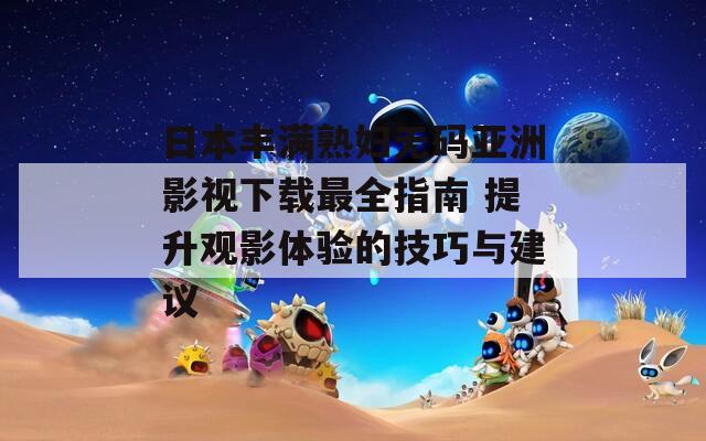 日本丰满熟妇无码亚洲影视下载最全指南 提升观影体验的技巧与建议