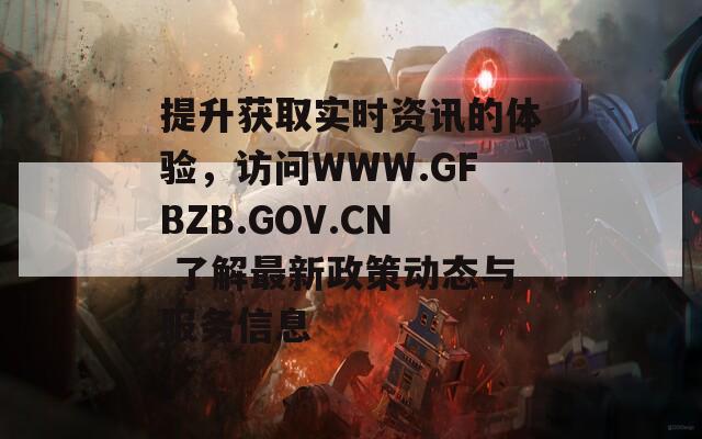 提升获取实时资讯的体验，访问WWW.GFBZB.GOV.CN 了解最新政策动态与服务信息