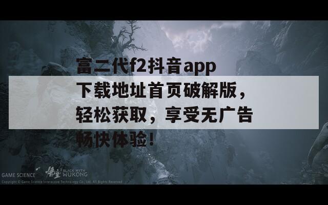 富二代f2抖音app下载地址首页破解版，轻松获取，享受无广告畅快体验！