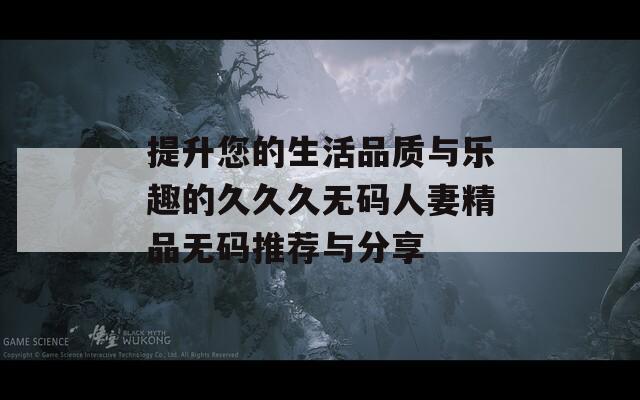 提升您的生活品质与乐趣的久久久无码人妻精品无码推荐与分享