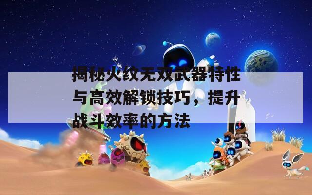 揭秘火纹无双武器特性与高效解锁技巧，提升战斗效率的方法