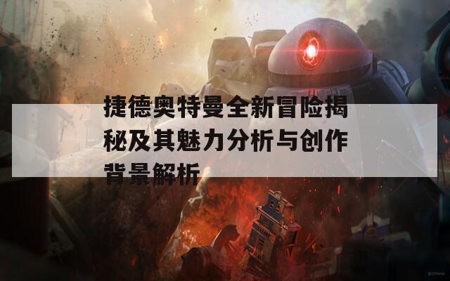 捷德奥特曼全新冒险揭秘及其魅力分析与创作背景解析