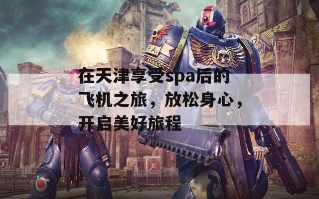 在天津享受spa后的飞机之旅，放松身心，开启美好旅程