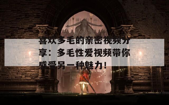 喜欢多毛的亲密视频分享：多毛性爱视频带你感受另一种魅力！