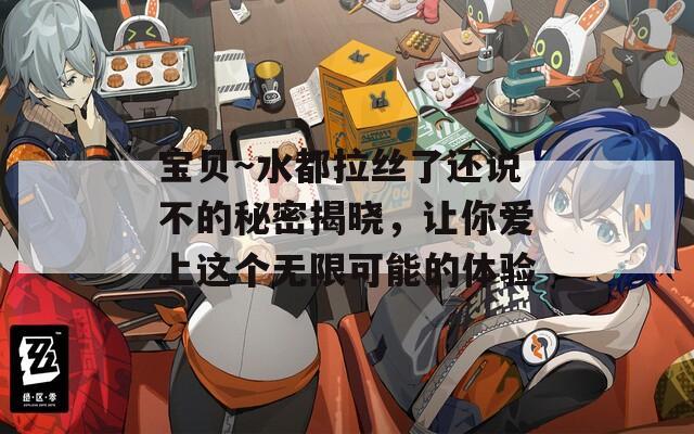宝贝～水都拉丝了还说不的秘密揭晓，让你爱上这个无限可能的体验