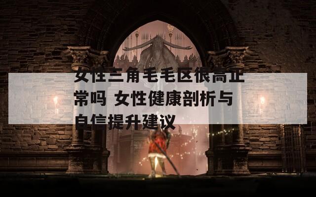 女性三角毛毛区很高正常吗 女性健康剖析与自信提升建议