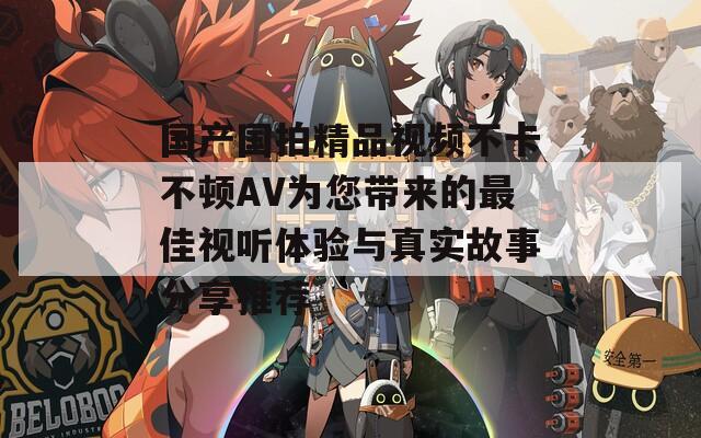 国产国拍精品视频不卡不顿AV为您带来的最佳视听体验与真实故事分享推荐