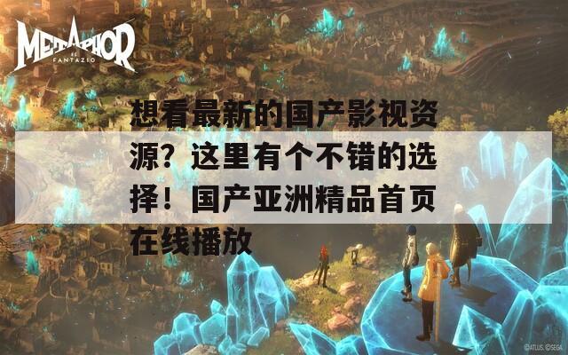 想看最新的国产影视资源？这里有个不错的选择！国产亚洲精品首页在线播放