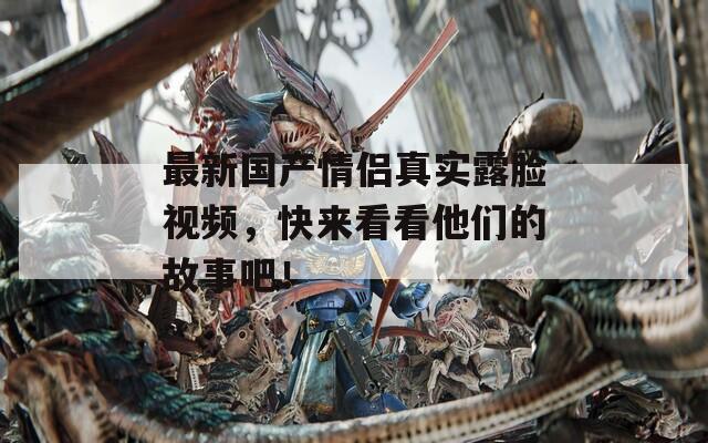 最新国产情侣真实露脸视频，快来看看他们的故事吧！