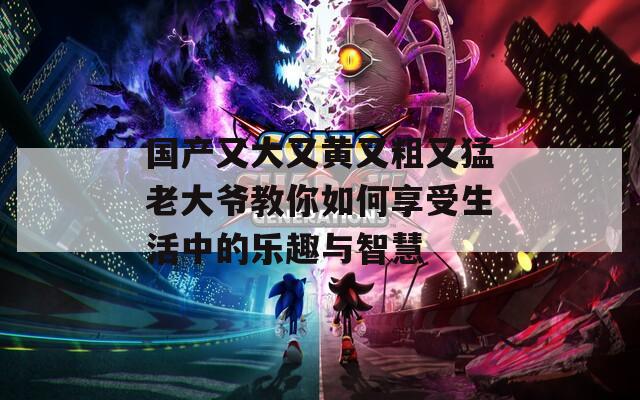 国产又大又黄又粗又猛老大爷教你如何享受生活中的乐趣与智慧