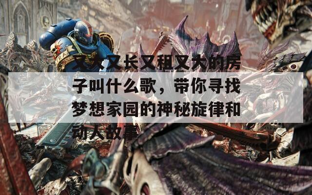 又大又长又租又大的房子叫什么歌，带你寻找梦想家园的神秘旋律和动人故事