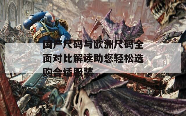 国产尺码与欧洲尺码全面对比解读助您轻松选购合适服装