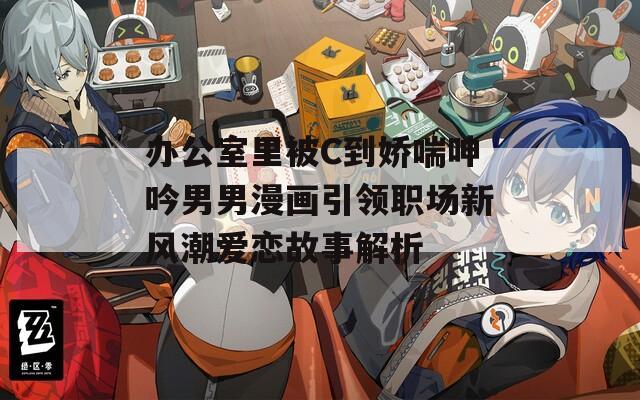 办公室里被C到娇喘呻吟男男漫画引领职场新风潮爱恋故事解析