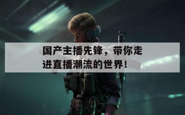 国产主播先锋，带你走进直播潮流的世界！