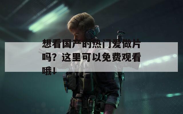 想看国产的热门爱做片吗？这里可以免费观看哦！