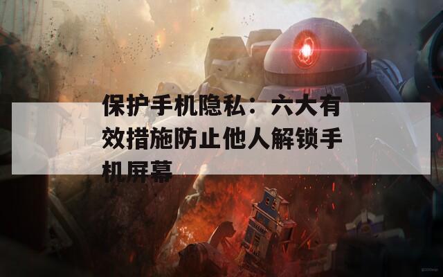 保护手机隐私：六大有效措施防止他人解锁手机屏幕