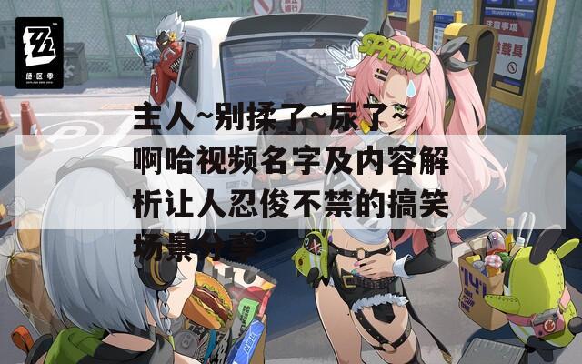 主人~别揉了~尿了～啊哈视频名字及内容解析让人忍俊不禁的搞笑场景分享