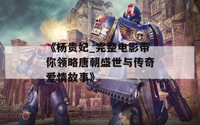 《杨贵妃_完整电影带你领略唐朝盛世与传奇爱情故事》