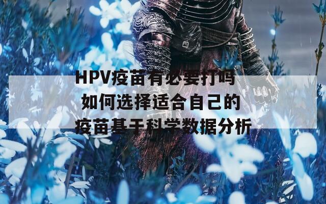HPV疫苗有必要打吗 如何选择适合自己的疫苗基于科学数据分析
