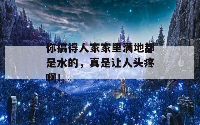 你搞得人家家里满地都是水的，真是让人头疼啊！