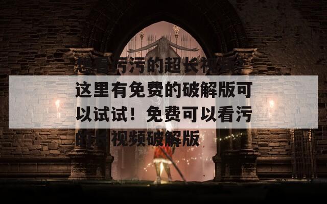 想看污污的超长视频？这里有免费的破解版可以试试！免费可以看污的长视频破解版