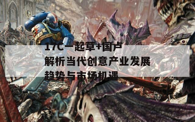 17C一起草+国卢 解析当代创意产业发展趋势与市场机遇