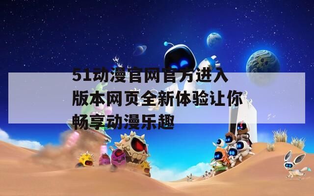 51动漫官网官方进入版本网页全新体验让你畅享动漫乐趣