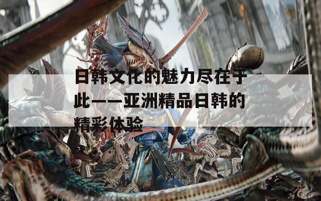 日韩文化的魅力尽在于此——亚洲精品日韩的精彩体验