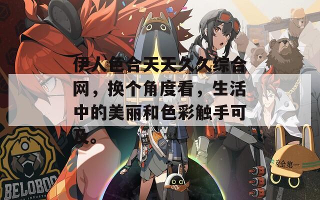 伊人色合天天久久综合网，换个角度看，生活中的美丽和色彩触手可及。