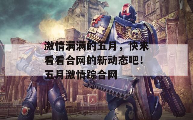 激情满满的五月，快来看看合网的新动态吧！五月激情踪合网