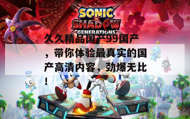 久久精品国产99国产，带你体验最真实的国产高清内容，劲爆无比！