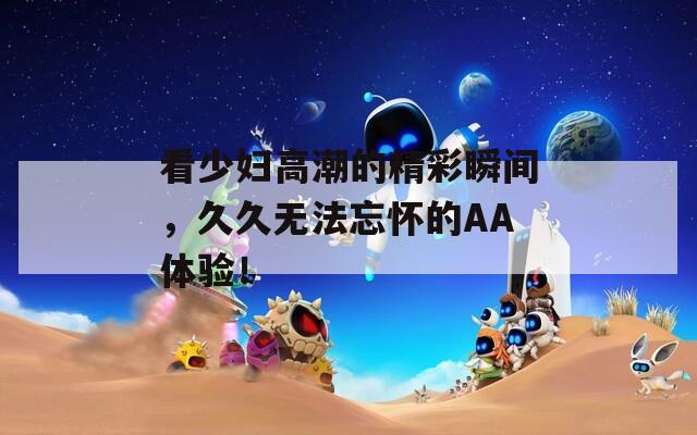 看少妇高潮的精彩瞬间，久久无法忘怀的AA体验！