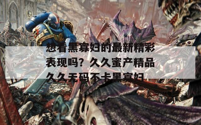 想看黑寡妇的最新精彩表现吗？久久蜜产精品久久无码不卡黑寡妇