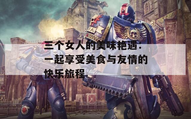 三个女人的美味艳遇：一起享受美食与友情的快乐旅程