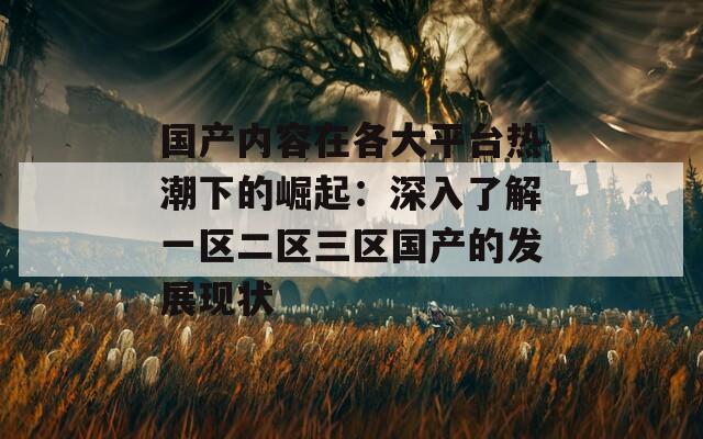 国产内容在各大平台热潮下的崛起：深入了解一区二区三区国产的发展现状