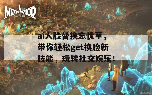 ai人脸替换忘忧草，带你轻松get换脸新技能，玩转社交娱乐！