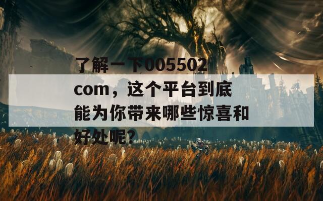 了解一下005502com，这个平台到底能为你带来哪些惊喜和好处呢？