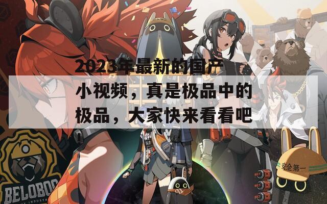 2023年最新的国产小视频，真是极品中的极品，大家快来看看吧！