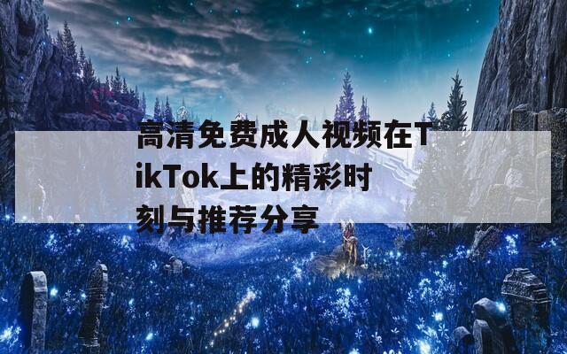 高清免费成人视频在TikTok上的精彩时刻与推荐分享