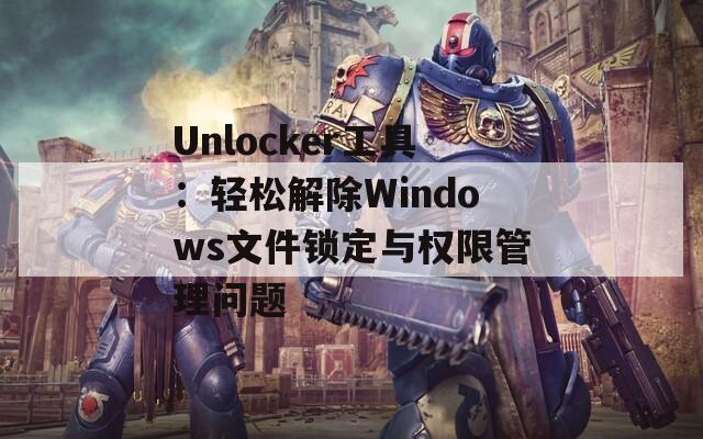 Unlocker工具：轻松解除Windows文件锁定与权限管理问题