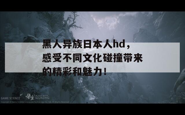 黑人异族日本人hd，感受不同文化碰撞带来的精彩和魅力！