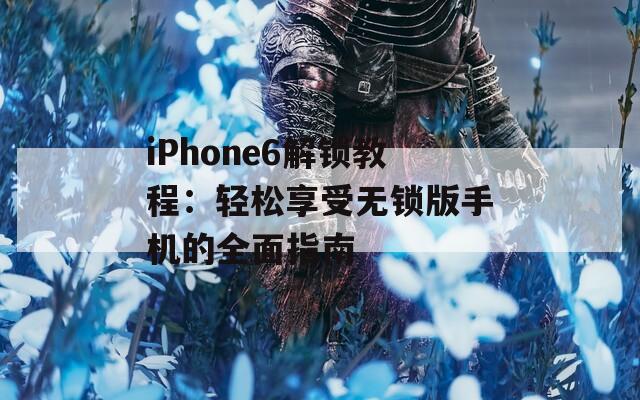 iPhone6解锁教程：轻松享受无锁版手机的全面指南