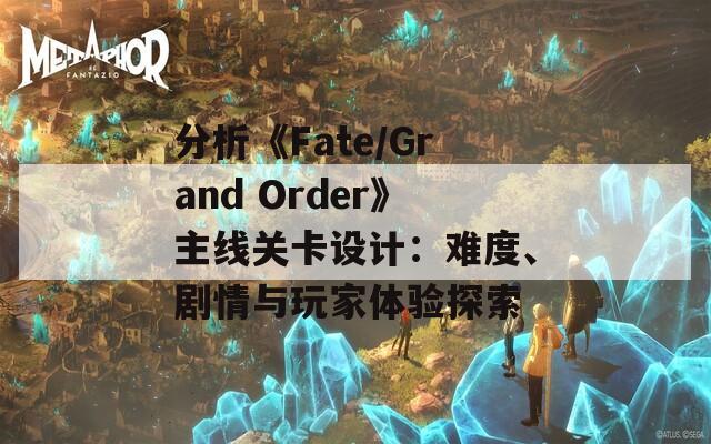 分析《Fate/Grand Order》主线关卡设计：难度、剧情与玩家体验探索