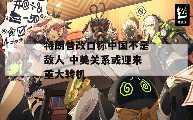 特朗普改口称中国不是敌人 中美关系或迎来重大转机