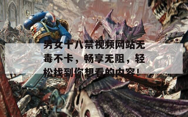 男女十八禁视频网站无毒不卡，畅享无阻，轻松找到你想看的内容！