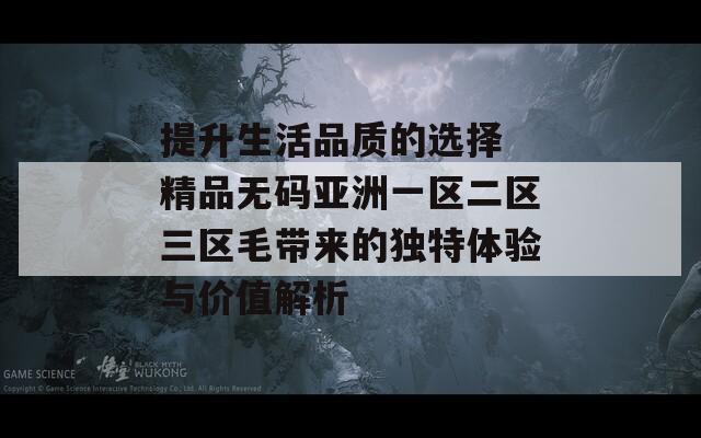 提升生活品质的选择 精品无码亚洲一区二区三区毛带来的独特体验与价值解析