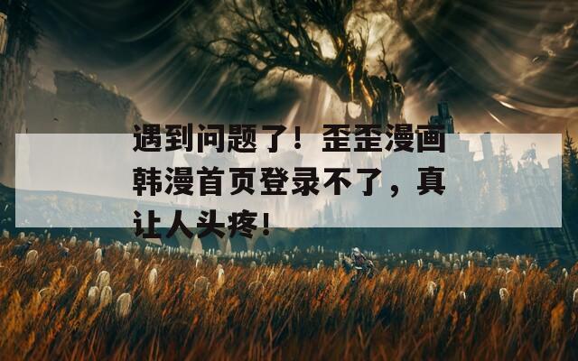 遇到问题了！歪歪漫画韩漫首页登录不了，真让人头疼！