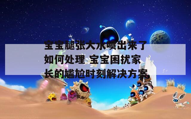 宝宝腿张大水喷出来了如何处理 宝宝困扰家长的尴尬时刻解决方案