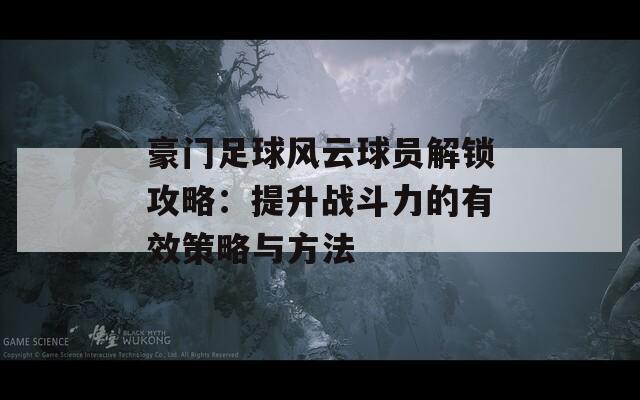 豪门足球风云球员解锁攻略：提升战斗力的有效策略与方法
