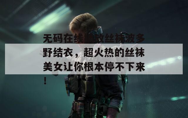 无码在线播放丝袜波多野结衣，超火热的丝袜美女让你根本停不下来！